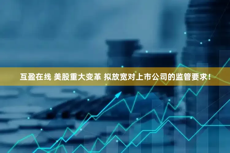 互盈在线 美股重大变革 拟放宽对上市公司的监管要求！