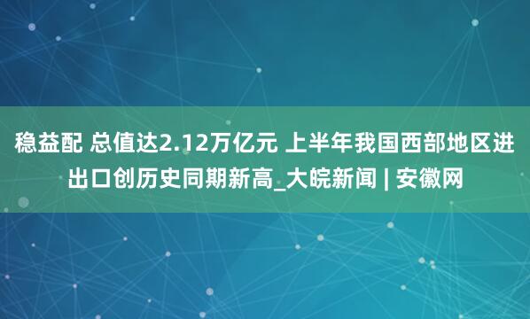 稳益配 总值达2.12万亿元 上半年我国西部地区进出口创历史同期新高_大皖新闻 | 安徽网