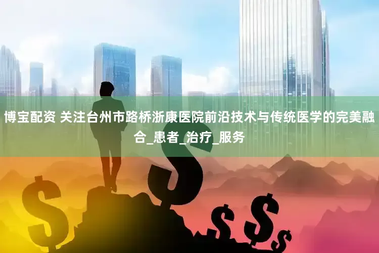 博宝配资 关注台州市路桥浙康医院前沿技术与传统医学的完美融合_患者_治疗_服务