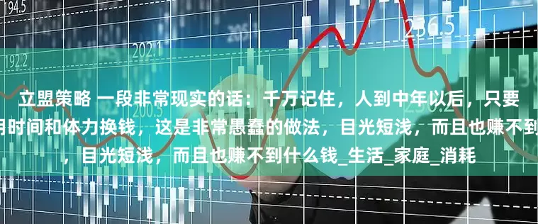 立盟策略 一段非常现实的话：千万记住，人到中年以后，只要日子还过得下去，不要用时间和体力换钱，这是非常愚蠢的做法，目光短浅，而且也赚不到什么钱_生活_家庭_消耗