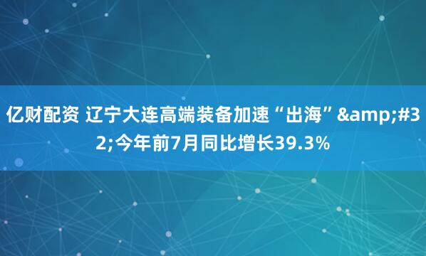 亿财配资 辽宁大连高端装备加速“出海” 今年前7月同比增长39.3%