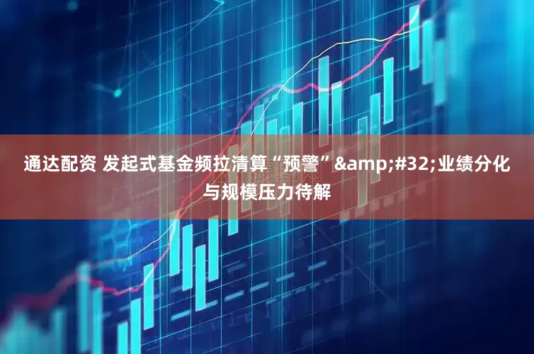 通达配资 发起式基金频拉清算“预警” 业绩分化与规模压力待解