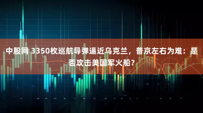 中股网 3350枚巡航导弹逼近乌克兰，普京左右为难：是否攻击美国军火船？