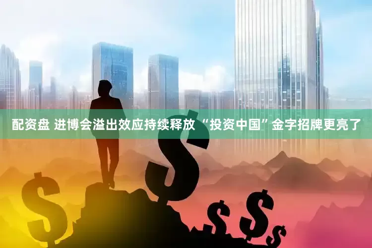 配资盘 进博会溢出效应持续释放 “投资中国”金字招牌更亮了