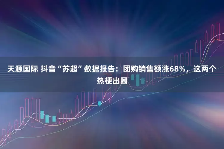 天源国际 抖音“苏超”数据报告：团购销售额涨68%，这两个热梗出圈