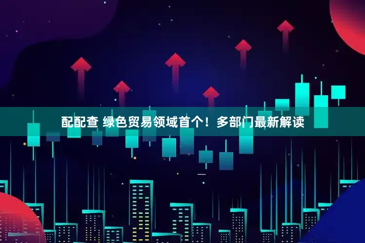 配配查 绿色贸易领域首个！多部门最新解读