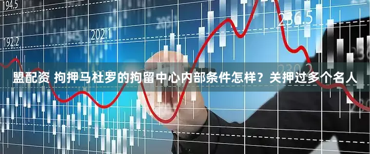 盟配资 拘押马杜罗的拘留中心内部条件怎样？关押过多个名人