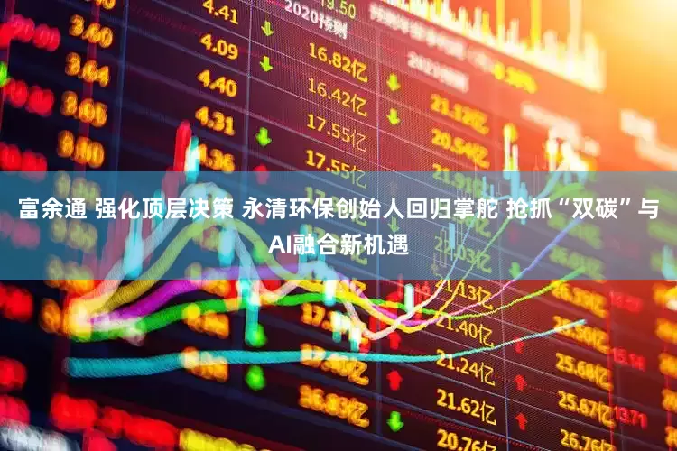 富余通 强化顶层决策 永清环保创始人回归掌舵 抢抓“双碳”与AI融合新机遇