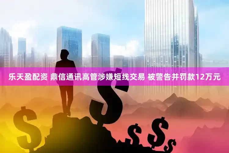 乐天盈配资 鼎信通讯高管涉嫌短线交易 被警告并罚款12万元