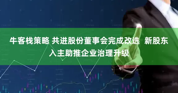 牛客栈策略 共进股份董事会完成改选  新股东入主助推企业治理升级