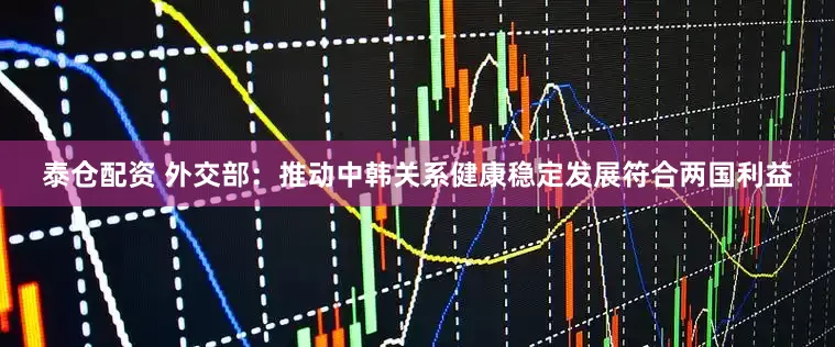 泰仓配资 外交部：推动中韩关系健康稳定发展符合两国利益