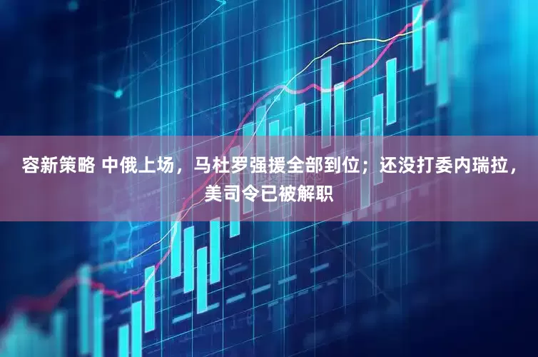 容新策略 中俄上场，马杜罗强援全部到位；还没打委内瑞拉，美司令已被解职