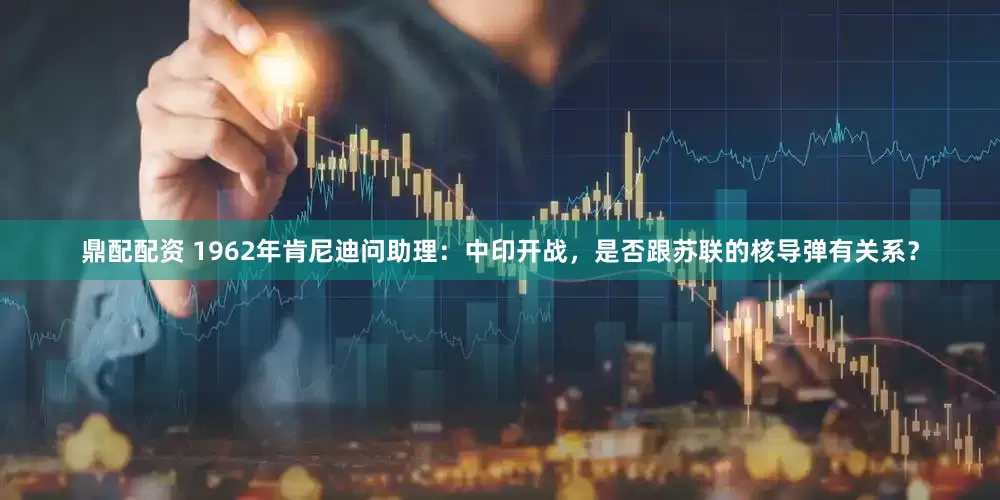 鼎配配资 1962年肯尼迪问助理：中印开战，是否跟苏联的核导弹有关系？