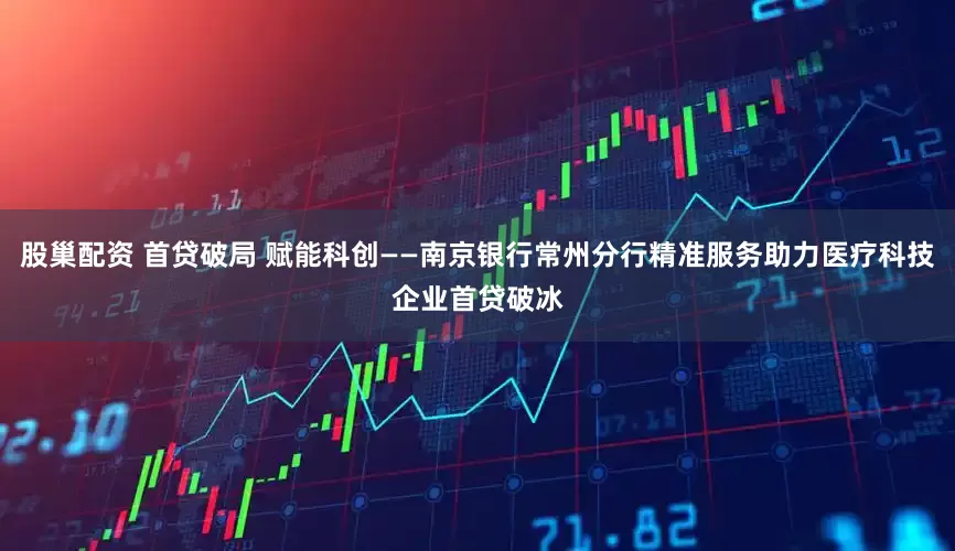 股巢配资 首贷破局 赋能科创——南京银行常州分行精准服务助力医疗科技企业首贷破冰