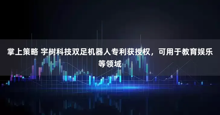 掌上策略 宇树科技双足机器人专利获授权，可用于教育娱乐等领域