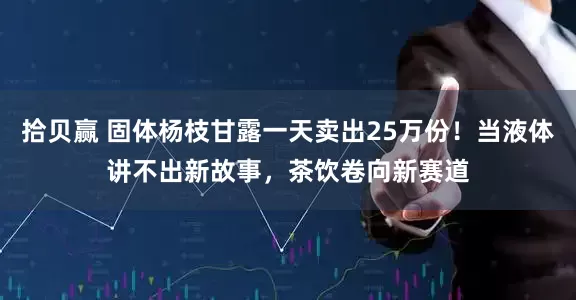 拾贝赢 固体杨枝甘露一天卖出25万份！当液体讲不出新故事，茶饮卷向新赛道