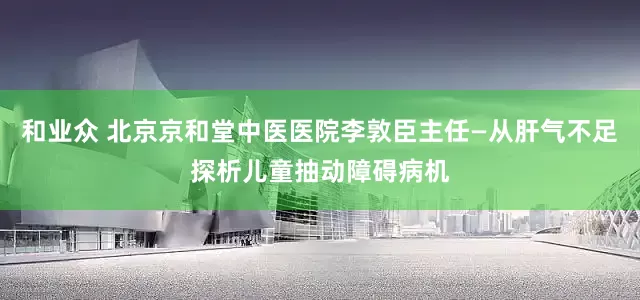 和业众 北京京和堂中医医院李敦臣主任—从肝气不足探析儿童抽动障碍病机
