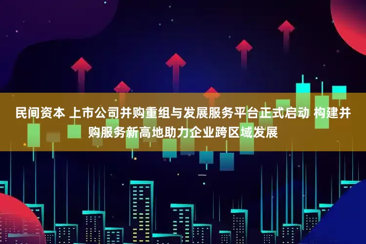 民间资本 上市公司并购重组与发展服务平台正式启动 构建并购服务新高地助力企业跨区域发展